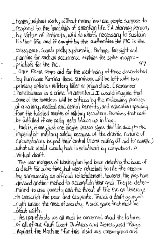 hontes ) withouk work.; bt maney haw are people suppose o (espond tothe hardships of amedkan life. ?A stanving pecson, I virlue of instincks, will do whats necessary o Sustain hisfher [ife ond i caught by He aufhoribies the PIC is e aanseqence. Sounds preby syslematic . Rerhaps foresight and planning for suchan gccurrence. exphins the spike inappro- priatuis foc the PC. 97  Onke FEmA stops aid or the well- being of Hhase devastarted by Hurricane Katrina Hhese survivors will be left with fuo primary ophuns : milfary Killer o prisun save . CRemember homelessiess is a crime. ’in amerika ] T would inagine. Hat some of Ahe homeless will be eaticed by the. misleading pontises of a salary, medical and dental benefits, and education speuing from the huisted muths of iy ecruiters. famises dhat canf be fulflled if ote parly gets blawa up in Viaq.  Fackis, if ote , just ane. Sale. person signs fha e auyyto the impecialist military solely because of the diastic nuture of Cifeunstances beyend Hheic cankral (Ferh catting oFF aud for exane ) what ue wild clearly hase is ealistient by canpulsin. A Virual daft. | e The war mangars of Washington had been delaating the ssue of a draft F:s(:ﬁe m,wm celuckait Yo cile the masses oy announcing an official feinstalement. Waveses the pigs huse devised another method o accomplisn Yoeie é::\. Theyle detec- mifed Yo use poverky ad me& o Ahe i as leverae o conseriph Hhe peor and despuiate. Treres a draft goagan rijhi undec Hhe fose of sociery. Asick gane ot oust be Satk with .  s, non-elikists we all must be concecned abuat the furtures of all of our Guif Coast Brothis cnd Siskeis and "Rage. Madiast the Machine “or Hhis i0sidious conseription as 